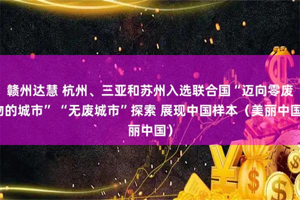 赣州达慧 杭州、三亚和苏州入选联合国“迈向零废物的城市” “无废城市”探索 展现中国样本（美丽中国）