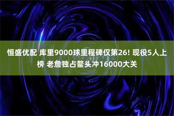 恒盛优配 库里9000球里程碑仅第26! 现役5人上榜 老詹独占鳌头冲16000大关