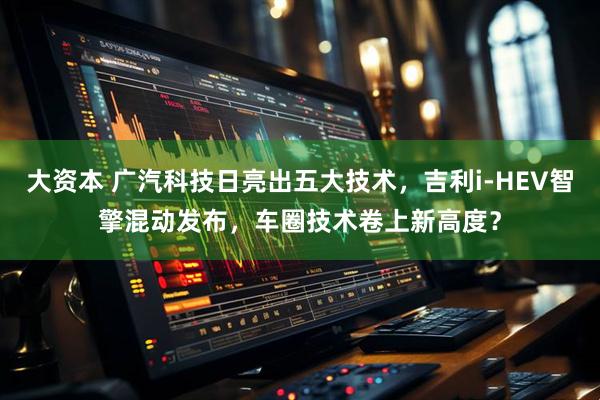 大资本 广汽科技日亮出五大技术，吉利i-HEV智擎混动发布，车圈技术卷上新高度？